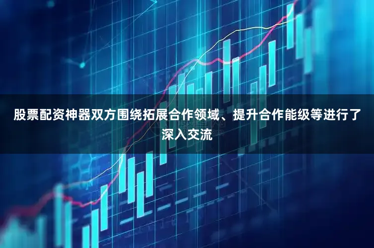 股票配资神器双方围绕拓展合作领域、提升合作能级等进行了深入交流