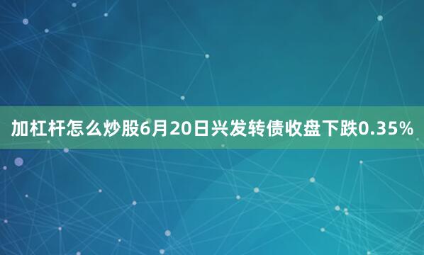 加杠杆怎么炒股6月20日兴发转债收盘下跌0.35%