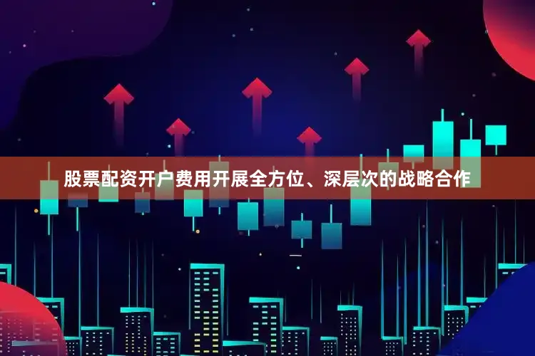 股票配资开户费用开展全方位、深层次的战略合作