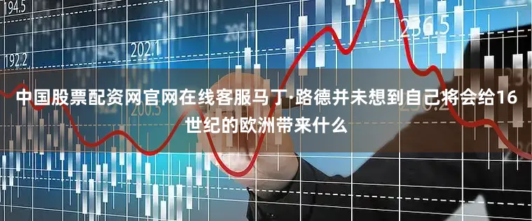 中国股票配资网官网在线客服马丁·路德并未想到自己将会给16世纪的欧洲带来什么