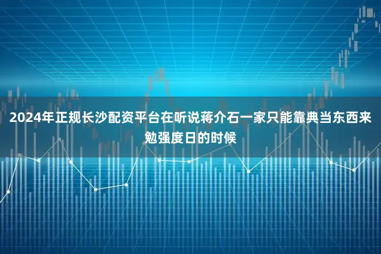 2024年正规长沙配资平台在听说蒋介石一家只能靠典当东西来勉强度日的时候