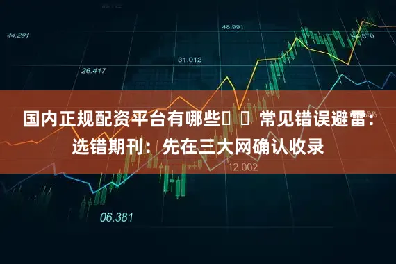国内正规配资平台有哪些⚠️常见错误避雷：选错期刊：先在三大网确认收录