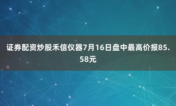 证券配资炒股禾信仪器7月16日盘中最高价报85.58元