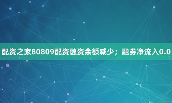 配资之家80809配资融资余额减少；融券净流入0.0