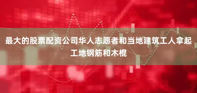 最大的股票配资公司华人志愿者和当地建筑工人拿起工地钢筋和木棍