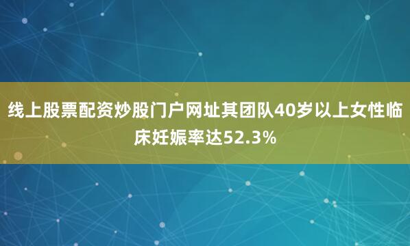 线上股票配资炒股门户网址其团队40岁以上女性临床妊娠率达52.3%