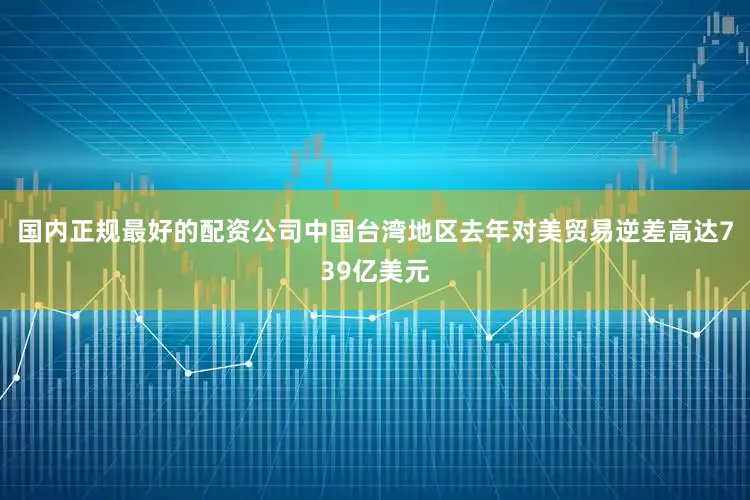 国内正规最好的配资公司中国台湾地区去年对美贸易逆差高达739亿美元