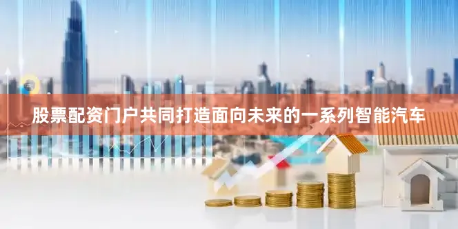 股票配资门户共同打造面向未来的一系列智能汽车