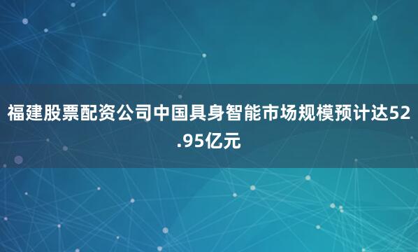 福建股票配资公司中国具身智能市场规模预计达52.95亿元