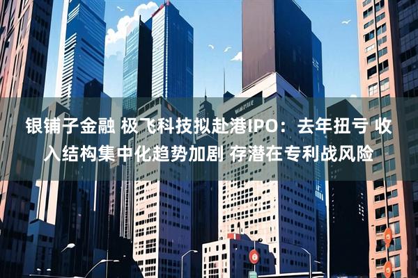 银铺子金融 极飞科技拟赴港IPO：去年扭亏 收入结构集中化趋势加剧 存潜在专利战风险
