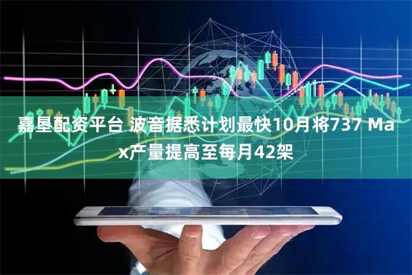 嘉垦配资平台 波音据悉计划最快10月将737 Max产量提高至每月42架