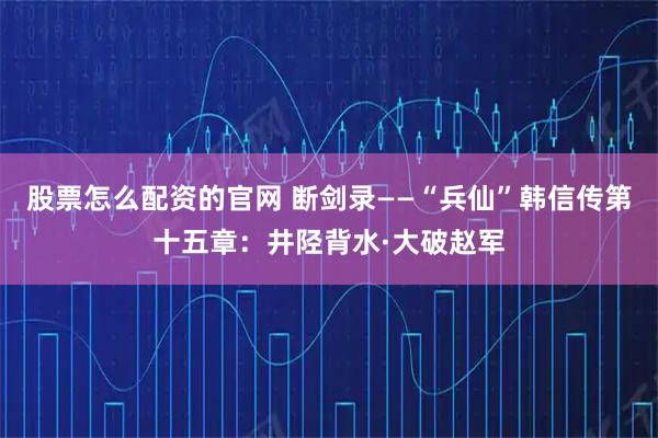 股票怎么配资的官网 断剑录——“兵仙”韩信传第十五章：井陉背水·大破赵军