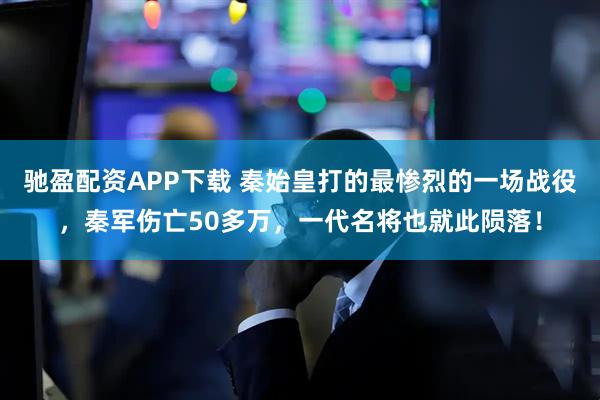 驰盈配资APP下载 秦始皇打的最惨烈的一场战役，秦军伤亡50多万，一代名将也就此陨落！