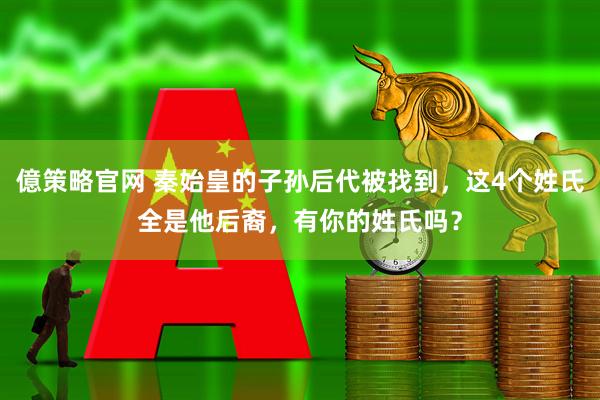 億策略官网 秦始皇的子孙后代被找到，这4个姓氏全是他后裔，有你的姓氏吗？