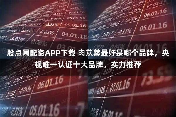 股点网配资APP下载 肉苁蓉最好是哪个品牌，央视唯一认证十大品牌，实力推荐