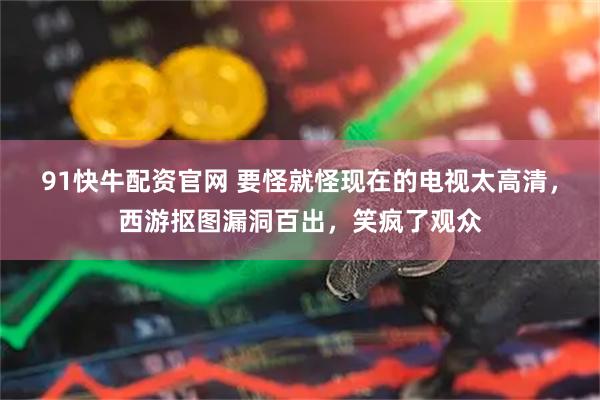 91快牛配资官网 要怪就怪现在的电视太高清，西游抠图漏洞百出，笑疯了观众