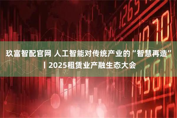 玖富智配官网 人工智能对传统产业的“智慧再造”丨2025租赁业产融生态大会