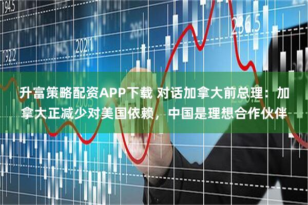 升富策略配资APP下载 对话加拿大前总理：加拿大正减少对美国依赖，中国是理想合作伙伴