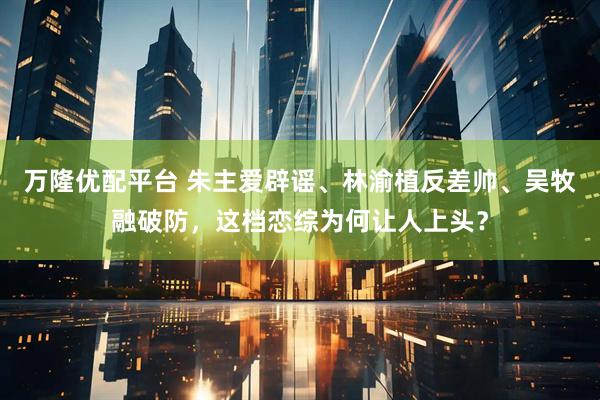 万隆优配平台 朱主爱辟谣、林渝植反差帅、吴牧融破防，这档恋综为何让人上头？