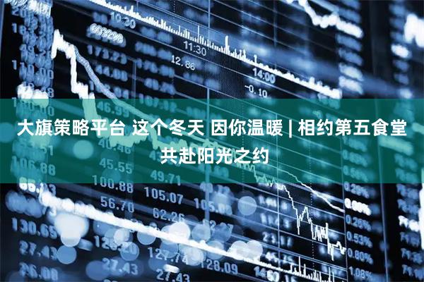 大旗策略平台 这个冬天 因你温暖 | 相约第五食堂 共赴阳光之约