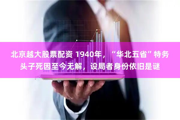 北京越大股票配资 1940年，“华北五省”特务头子死因至今无解，设局者身份依旧是谜