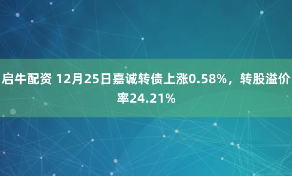 启牛配资 12月25日嘉诚转债上涨0.58%，转股溢价率24.21%