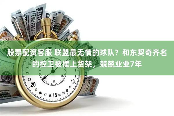 股票配资客服 联盟最无情的球队？和东契奇齐名的控卫被摆上货架，兢兢业业7年