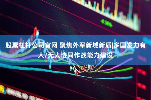 股票杠杆公司官网 聚焦外军新域新质|多国发力有人/无人协同作战能力建设