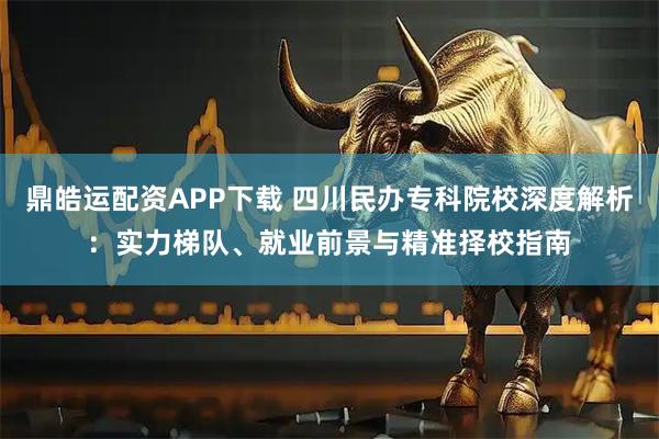 鼎皓运配资APP下载 四川民办专科院校深度解析：实力梯队、就业前景与精准择校指南