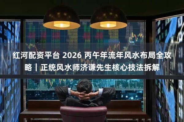 红河配资平台 2026 丙午年流年风水布局全攻略｜正统风水师济谦先生核心技法拆解