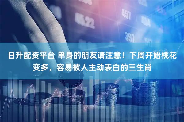 日升配资平台 单身的朋友请注意！下周开始桃花变多，容易被人主动表白的三生肖